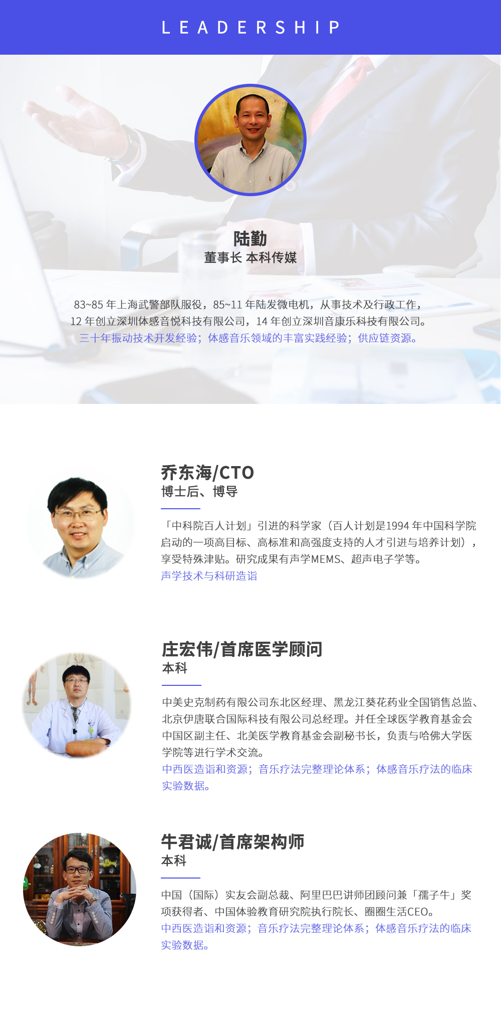 深圳市周天律動(dòng)科技有限公司合作伙伴:陸勤董事長本科傳媒，83~85年上海武警部隊(duì)服役，85~11年陸發(fā)微電機(jī)，從事技術(shù)及行政工作，12年創(chuàng)立深圳體感音悅科技有限公司，14年創(chuàng)立深圳音康樂科技有限公司。三十年振動(dòng)技術(shù)開發(fā)經(jīng)驗(yàn)；體感音樂領(lǐng)域的豐富實(shí)踐經(jīng)驗(yàn)；供應(yīng)鏈資源。喬?hào)|海/CTO博士后、博導(dǎo)，中科院百人計(jì)劃引進(jìn)的科學(xué)家(百人計(jì)劃是1994年中國科學(xué)院啟動(dòng)的一項(xiàng)高目標(biāo)、高標(biāo)準(zhǔn)和高強(qiáng)度支持的人才引進(jìn)與培養(yǎng)計(jì)劃)，享受特殊津貼。研究成果有聲學(xué)MEMS、超聲電子學(xué)等。聲學(xué)技術(shù)與科研造詣。莊宏偉/首席醫(yī)學(xué)顧問本科，中美史克制藥有限公司東北區(qū)經(jīng)理、黑龍江葵花藥業(yè)全國銷售總監(jiān)、北京伊唐聯(lián)合國際科技有限公司總經(jīng)理。并任全球醫(yī)學(xué)教育基金會(huì)中國區(qū)副主任、北美醫(yī)學(xué)教育基金會(huì)副秘書長，負(fù)責(zé)與哈佛大學(xué)醫(yī)學(xué)院等進(jìn)行學(xué)術(shù)交流。中西醫(yī)造詣和資源；音樂療法完整理論體系；體感音樂療法的臨床試驗(yàn)數(shù)據(jù)。牛君誠/首席架構(gòu)師本科中國(國際)實(shí)友會(huì)副總裁、阿里巴巴講師團(tuán)顧問兼孺子牛獎(jiǎng)項(xiàng)獲得者、中國體驗(yàn)教育研究院執(zhí)行院長、圈圈生活CEO。